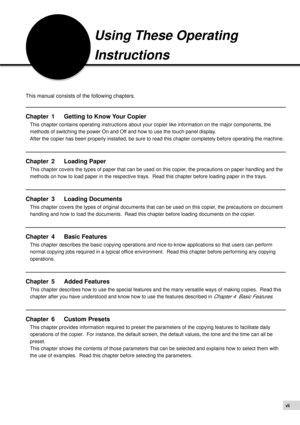 Page 9vii
Using These Operating
Instructions
This manual consists of the following chapters.
Chapter 1 Getting to Know Your Copier
This chapter contains operating instructions about your copier like information on the major components, the
methods of switching the power On and Off and how to use the touch panel display.
After the copier has been properly installed, be sure to read this chapter completely before operating the machine.
Chapter 2 Loading Paper
This chapter covers the types of paper that can be...