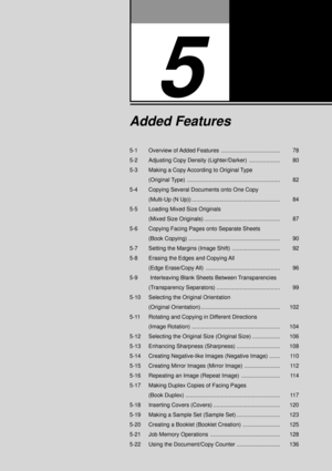 Page 995-1 Overview of Added Features ...................................... 78
5-2 Adjusting Copy Density (Lighter/Darker) .................... 80
5-3 Making a Copy According to Original Type
(Original Type) ............................................................ 82
5-4 Copying Several Documents onto One Copy
(Multi-Up (N Up)) ......................................................... 84
5-5 Loading Mixed Size Originals
(Mixed Size Originals) .................................................  87
5-6...