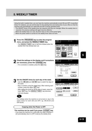 Page 1011
2
3
4
5
6
7
8
9
10
11
12
5-13
5. WEEKLY TIMER
Using the built-in weekly timer, you can have the machine automatically turned ON and OFF at specified
times. For instance, you can set the timer for the starting time and closing time of your office so that the
machine will automatically turn itself ON and OFF at those specified times.
- The ON/OFF times of the weekly timer are retained until they are changed. When the weekly timer is
 resumed, the previous settings will again become effective.
- When the...