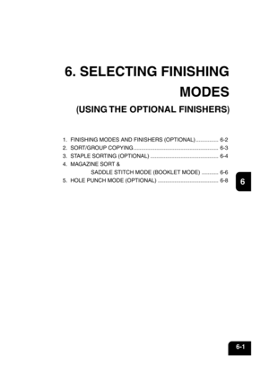 Page 1211
2
3
4
5
6
7
8
9
10
11
12
6-1
6. SELECTING FINISHING
MODES
(USING THE OPTIONAL FINISHERS)
1. FINISHING MODES AND FINISHERS (OPTIONAL) ............... 6-2
2. SORT/GROUP COPYING ........................................................ 6-3
3. STAPLE SORTING (OPTIONAL) ............................................. 6-4
4. MAGAZINE SORT &
SADDLE STITCH MODE (BOOKLET MODE) ........... 6-6
5. HOLE PUNCH MODE (OPTIONAL) ........................................ 6-8 