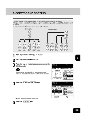 Page 1231
2
3
4
5
6
7
8
9
10
11
12
6-3
Select other copy modes as required.
5
Press the   START  key.
2. SORT/GROUP COPYING
To make multiple copies, you can select the sort mode or group mode as necessary.
The paper sizes available for sort/group copying are LD (Ledger), LG (Legal), LT (Letter) and LT-R
(Letter-R).
 Example of making 5 sets of copies from 5-page originals
- Sort copying
- Group copying
1
Place paper in the drawer(s).  Page 2-4
2
Place the original(s).  Page 2-9
54321
54321
54321
54321
54321...