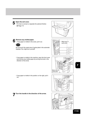 Page 1411
2
3
4
5
6
7
8
9
10
11
12
7-13
6
Remove any misfed paper.
- If any paper is misfed in the cover, pull it out.
Caution
Do not touch the metal area of guide plate in the automatic
duplexer. You might burn yourself.
- If any paper is misfed in the machine, open the front cover
and remove any misfed paper by turning the knob in the
direction of the arrow.
Metal area of
guide plate
Metal area of
guide plate
5
Open the exit cover.
- For how to connect or separate the optional finisher.
Page 7-9
7
Turn the...