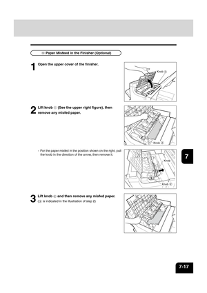 Page 14512
3
4
5
6
78
9
10
11
12
7-17
Knob
2
1
2
Lift knob  (See the upper right figure), then
remove any misfed paper.
- For the paper misfed in the position shown on the right, pull the knob in the direction of the arrow, then remove it.
Knob 
Knob 
  Paper Misfeed in the Finisher (Optional)
1
Open the upper cover of the finisher.
Knob
3
Lift knob  and then remove any misfed paper.
( is indicated in the illustration of step 2) 