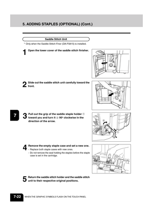 Page 1501
2
3
4
5
6
7
8
9
10
11
12
7-22WHEN THE GRAPHIC SYMBOLS FLASH ON THE TOUCH PANEL
3
Pull out the grip of the saddle staple holder 
toward you and turn it  90o clockwise in the
direction of the arrow.
4
Remove the empty staple case and set a new one.
- Replace both staple cases with new ones.
- Do not remove the seal holding the staples before the staple
case is set in the cartridge.
5
Return the saddle stitch holder and the saddle stitch
unit to their respective original positions.
2
Slide out the saddle...