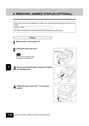 Page 1521
2
3
4
5
6
7
8
9
10
11
12
7-24WHEN THE GRAPHIC SYMBOLS FLASH ON THE TOUCH PANEL
When copies have not been stapled in the staple mode, the following message may be shown on the
display:
Examine stapler
This means that staples have become jammed. Remove them as described below.
Finisher
6. REMOVING JAMMED STAPLES (OPTIONAL)
2
Holding the knob, lower part A.
Caution
Do not touch the stapling area.
The stapler could injure you.
3
Remove any jammed staples using your fingertip
or something sharp.
4
Holding...