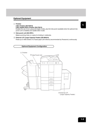 Page 171
2
3
4
5
6
7
8
9
10
11
12
1-3
Optional Equipment
Finisher
2-Bin Finisher (DA-FS810)
2-Bin Saddle-Stitch Finisher (DA-FS815)
Enables the use of sort, group and staple modes, plus the hole punch (available when the optional hole
punch unit is installed) and saddle-stitch model.
Hole punch unit (DA-SP81)
Makes punching holes on copies for binding in notebooks.
External LCF (Large Capacity Feeder) (DA-MA810)
Feeds up to 4000 sheets of LT-sized paper (20 lb Bond) (recommended by Panasonic) continuously....