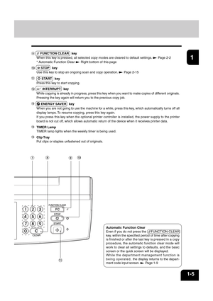 Page 191
2
3
4
5
6
7
8
9
10
11
12
1-5
 FUNCTION CLEAR   key
When this key is pressed, all selected copy modes are cleared to default settings. 
 Page 2-2
* Automatic Function Clear 
 Right bottom of this page
  STOP   key
Use this key to stop an ongoing scan and copy operation. 
 Page 2-15
  START   key
Press this key to start copying.
 INTERRUPT   key
While copying is already in progress, press this key when you want to make copies of different originals.
Pressing the key again will return you to the previous...