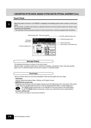 Page 2012
3
4
5
6
78
9
10
11
12
1-6BEFORE MAKING COPIES
1. DESCRIPTION OF THE DIGITAL IMAGING SYSTEM AND THE OPTIONAL EQUIPMENT (Cont.)
Touch Panel
The following information is shown on the touch panel:
Machine status, operational instructions, cautionary messages, reproduction ratios, total copy quantity,
paper size of a selected drawer and amount of paper in a selected drawer.
When the power is  turned on, and ‘READY’ is displaye d, the following basic screen is shown on the touch
panel.
On the screen,...