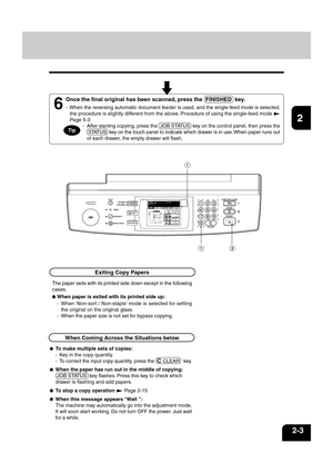 Page 271
2
3
4
5
6
7
8
9
10
11
12
2-3
  - After starting copying, press the  JOB STATUS  key on the control panel, then press the
 STATUS  key on the touch panel to indicate which drawer is in use. When paper runs out
of each drawer, the empty drawer will flash.
6
Once the final original has been scanned, press the  FINISHED  key.
- When the reversing automatic document feeder is used, and the single-feed mode is selected,
the procedure is slightly different from the above. Procedure of using the single-feed...