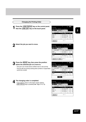 Page 411
2
3
4
5
6
7
8
9
10
11
12
2-17
Changing the Printing Order
1
Press the  JOB STATUS  key on the control panel,
then the  JOB LIST  key on the touch panel.
2
Select the job you want to move.
3
Press the  MOVE  key, then press the position
where the selected job is to move to.
- The job to be moved will be shifted next to new priority.
- The job with top priority (having been printed or suspended)
cannot be moved.
4
The changing order is completed.
- If you want to return to the basic screen (before
JOB...