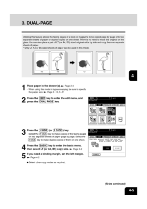 Page 6112
3
4
5
6
78
9
10
11
12
4-5
2
Press the  EDIT  key to enter the edit menu, and
press the  DUAL PAGE  key.
5
If you need a binding margin, set the left margin.
 Page 4-2
 Select other copy modes as required.
4
Press the  BASIC  key to enter the basic menu,
then select LT (or A4, B5) copy size. 
 Page 3-2
1
Place paper in the drawer(s).  Page 2-4
- When using this mode in bypass copying, be sure to specify the paper size. 
 Page 5 -10, 5 -11
Utilizing this feature allows the facing pages of a book or...