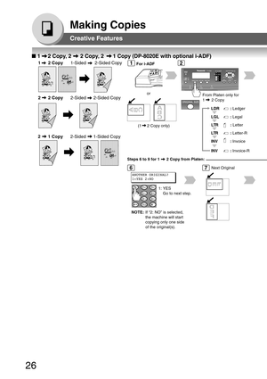 Page 2626
Making Copies
From Platen only for
1      2 Copy
LTR: Letter-R
INV
:  Invoice-R
INV
:  Invoice
LGL
:
 Legal
LTR: Letter
LDR: Ledger
■  1     2 Copy, 2      2 Copy, 2      1 Copy (DP-8020E with optional i-ADF)
1      2 Copy 1-Sided       2-Sided Copy
2      2 Copy 2-Sided      2-Sided Copy
or
12
67Next Original
1: YES Go to next step.
For i-ADF
(1     2 Copy only)
ANOTHER ORIGINAL?
1:YES 2:NO
NOTE: If “2: NO” is selected,
the machine will start
copying only one side
of the original(s).
2      1 Copy...