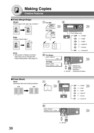 Page 3838
Making Copies
Creative Features
■ Erase (Margin/Edge)
Margin
Shifts image to left, right, top or bottom. ∗
2
■
 Erase (Book)
Book
Eliminates dark inner binding shadows.
12
Edge
Creates a blank edge. ∗
From Platen only
LTR:
 Letter-R
INV
:  Invoice-R
INV
:  Invoice
LGL
:
 Legal
LTR: Letter
LDR: Ledger
6
LEFT MARGIN
10mm  ∨
^
For Margin
EQUAL RATE
VOID MARGIN = 5mm    ^
For Edge
5 - 99 mm
6
BOOK MARGIN
CENTER VOID =20mm ∨
^
5 - 99 mm
1
or
For ADF
For i-ADF
LTR: Letter-R
INV
:  Invoice-R
INV
:  Invoice...