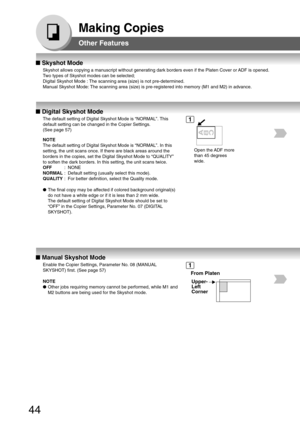 Page 4444
Making Copies
Other Features
■ Skyshot Mode
Skyshot allows copying a manuscript without generating dark borders even\
 if the Platen Cover or ADF is opened.
Two types of Skyshot modes can be selected;
Digital Skyshot Mode : The scanning area (size) is not pre-determined.
Manual Skyshot Mode: The scanning area (size) is pre-registered into memory (M1 and M2) i\
n advance.
■  Digital Skyshot Mode
The default setting of Digital Skyshot Mode is “NORMAL”. This
default setting can be changed in the Copier...