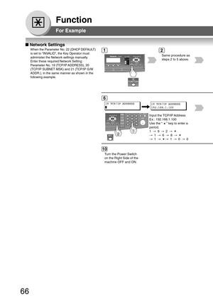 Page 6666
Function
■ Network Settings
When the Parameter No. 22 (DHCP DEFAULT)
is set to “INVALID”, the Key Operator must
administer the Network settings manually.
Enter these required Network Setting:
Parameter No. 19 (TCP/IP ADDRESS), 20
(TCP/IP SUBNET MSK) and 21 (TCP/IP G/W
ADDR.), in the same manner as shown in the
following example.
Same procedure as
steps 2 to 5 above.
19 TCP/IP ADDRESS
Input the TCP/IP Address
Ex.: 192.168.1.100
Use the “ 
 ” key to enter a
period.
1 → 9→ 2→
→ 1→ 6→ 8→
→ 1→ → 1→ 0→ 0
19...