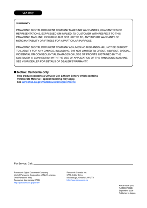 Page 88Panasonic Digital Document Company
Unit of Panasonic Corporation of North America
One Panasonic Way
Secaucus, New Jersey 07094
http://panasonic.co.jp/pcc/en/K0906-1906 (01)
PJQMC0703ZB
September 2006
Published in Japan
For Service, Call:
Panasonic Canada Inc.
5770 Ambler Drive
Mississauga, Ontario L4W 2T3
http://www.panasonic.ca
WARRANTY
P ANASONIC DIGITAL DOCUMENT COMPANY MAKES NO WARRANTIES, GUARANTEES OR
REPRESENTATIONS, EXPRESSED OR IMPLIED, TO CUSTOMER WITH RESPECT TO THIS
P ANASONIC MACHINE,...