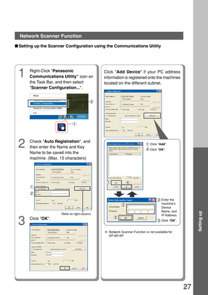 Page 2727
Setting up
Network Scanner Function
■Setting up the Scanner Configuration using the Communications Utility
Click  OK.
3
Right-Click  Panasonic
Communications Utility  icon on
the Task Bar, and then select
 Scanner Configuration... .
1
2
Check Auto Registration , and
then enter the Name and Key
Name to be saved into the
machine. (Max. 15 characters)
1
2
2
1
Click  Add Device  if your PC address
information is registered onto the machines
located on the different subnet.
Enter the
machine’s
Device
Name,...