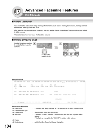 Page 104104
Advanced Facsimile Features
Edit File Mode
QGeneral Description
Your machine has a document image memory which enables you to reserve memory transmission, memory deferred 
transmission, memory polling and so on.
After reserving the communications in memory, you may need to change the settings of the communication(s) while it 
is still in memory.
This section describes how to use the file editing features.
QPrinting or Viewing a List
Sample File List
Explanation of Contents
*************** -FILE LIST-...