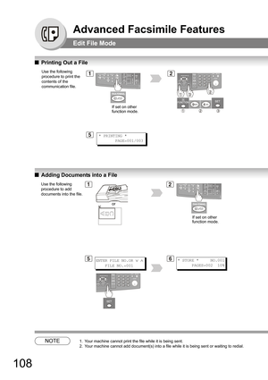 Page 108108
Advanced Facsimile Features
Edit File Mode
QPrinting Out a File
QAdding Documents into a File
NOTE1. Your machine cannot print the file while it is being sent.
2. Your machine cannot add document(s) into a file while it is being sent or waiting to redial.
Use the following 
procedure to print the 
contents of the 
communication file.12
5* PRINTING *
       PAGE=001/003
If set on other 
function mode.
Use the following 
procedure to add 
documents into the file.1
* STORE *     NO.001
      PAGES=002...