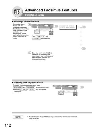 Page 112112
Advanced Facsimile Features
Completion Notice
QEnabling Completion Notice 
QDisabling the Completion Notice 
NOTE1. Auto Dialer (One-Touch/ABBR.) is only available when stations are registered. 
 (See page 140)
1Completion Notice 
feature tells the 
designated destination 
that the transmission has 
been completed at the 
end of the fax 
transmission. Before 
starting the transmission, 
set the destination of 
notice.Press   and  
 simultaneously.
FUNCTION
FAX/EMAIL
3Send your fax in normal mode of...