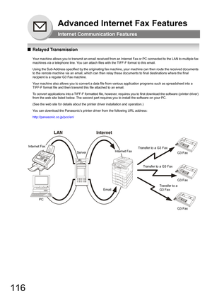 Page 116116
Advanced Internet Fax Features
Internet Communication Features
QRelayed Transmission
Your machine allows you to transmit an email received from an Internet Fax or PC connected to the LAN to multiple fax 
machines via a telephone line. You can attach files with the TIFF-F format to this email.
Using the Sub-Address specified by the originating fax machine, your machine can then route the received documents 
to the remote machine via an email, which can then relay these documents to final destinations...