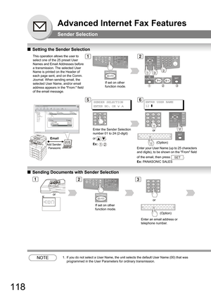 Page 118118
Advanced Internet Fax Features
Sender Selection
QSetting the Sender Selection
QSending Documents with Sender Selection
NOTE1. If you do not select a User Name, the unit selects the default User Name (00) that was 
programmed in the User Parameters for ordinary transmission.
This operation allows the user to 
select one of the 25 preset User 
Names and Email Addresses before 
a transmission. The selected User 
Name is printed on the Header of 
each page sent, and on the Comm. 
Journal. When sending...