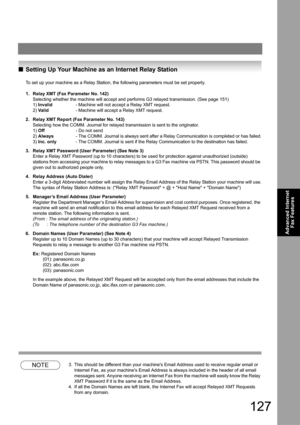 Page 127127
Advanced Internet 
Fax Features
QSetting Up Your Machine as an Internet Relay Station
To set up your machine as a Relay Station, the following parameters must be set properly.
1. Relay XMT (Fax Parameter No. 142)
Selecting whether the machine will accept and performs G3 relayed transmission. (See page 151)
1) Invalid- Machine will not accept a Relay XMT request.
2) Va l id- Machine will accept a Relay XMT request.
2. Relay XMT Report (Fax Parameter No. 143)
Selecting how the COMM. Journal for relayed...