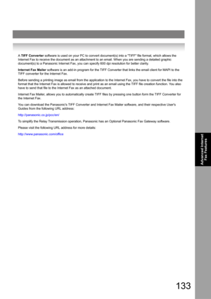 Page 133133
Advanced Internet 
Fax Features
A TIFF Converter software is used on your PC to convert document(s) into a TIFF file format, which allows the 
Internet Fax to receive the document as an attachment to an email. When you are sending a detailed graphic 
document(s) to a Panasonic Internet Fax, you can specify 600 dpi resolution for better clarity.
Internet Fax Mailer software is an add-in program for the TIFF Converter that links the email client for MAPI to the 
TIFF converter for the Internet Fax....