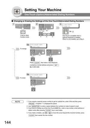 Page 144144
Setting Your Machine
One-Touch (Option)/Abbreviated Dialing Numbers
QChanging or Erasing the Settings of the One-Touch/Abbreviated Dialing Numbers
NOTE1. If you require a special access number to get an outside line, enter it first and then press 
. A hyphen - is displayed for pause.
2. Use  to enter a space between the numbers to make it easier to read.
3. If you have to change any of the One-Touch/ABBR No., enter a new number, email address or 
station name after pressing 
 key in each steps.
4. If...