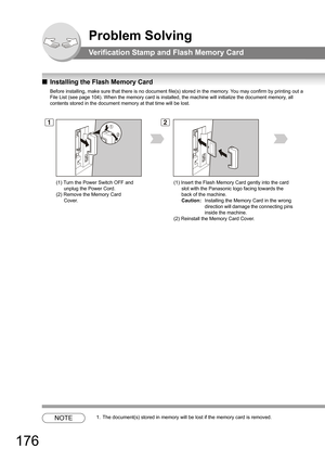 Page 176176
Problem Solving
Verification Stamp and Flash Memory Card
QInstalling the Flash Memory Card
Before installing, make sure that there is no document file(s) stored in the memory. You may confirm by printing out a 
File List (see page 
104). When the memory card is installed, the machine will initialize the document memory, all 
contents stored in the document memory at that time will be lost.
NOTE1. The document(s) stored in memory will be lost if the memory card is removed.
12
(1) Turn the Power Switch...