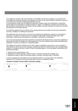 Page 181181Appendix
Your telephone company may make changes in its facilities, equipment, operations or procedures that 
could affect the proper functioning of your equipment. If they do, you will be notified in advance to give you 
an opportunity to maintain uninterrupted telephone service.
If you experience trouble with this telephone equipment, please contact the manufacturers authorized 
service agency for information on obtaining service or repairs. The telephone company may ask that you 
disconnect this...