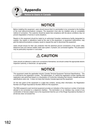 Page 182182
Appendix
Notice to Users in Canada
Before installing this equipment, users should ensure that it is permissible to be connected to the facilities 
of the local telecommunications company. The equipment must also be installed using an acceptable 
method of connection. The customer should be aware that compliance with the above conditions may not 
prevent degradation of service in some situations.
Repairs to this equipment should be made by an authorized Canadian maintenance facility designated by...