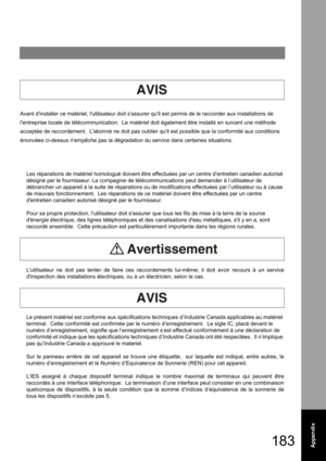 Page 183183Appendix
Avant dinstaller ce matériel, lutilisateur doit sassurer quil est permis de le raccorder aux installations de 
lentreprise locale de télécommunication.  Le matériel doit également être installé en suivant une méthode 
acceptée de raccordement.  Labonné ne doit pas oublier quil est possible que la conformité aux conditions 
énoncées ci-dessus nempêche pas la dégradation du service dans certaines situations.
 
 
Les réparations de matériel homologué doivent être effectuées par un centre...