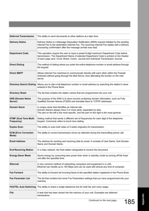 Page 185185Appendix
Deferred TransmissionThe ability to send documents to other stations at a later time.
Delivery NoticeDelivery Notice is a Message Disposition Notification (MDN) request initiated by the sending 
Internet Fax to the destination Internet Fax. The receiving Internet Fax replies with a delivery 
processing confirmation after the message (email) was read.
Department CodeThis operation require the user to input a preset 8-digit maximum Department Code before 
transmission. The Department Name of...