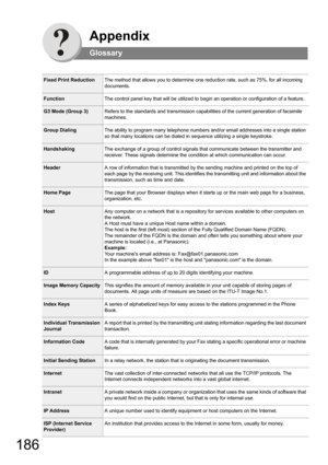 Page 186186
Appendix
Glossary
Fixed Print ReductionThe method that allows you to determine one reduction rate, such as 75%, for all incoming 
documents.
FunctionThe control panel key that will be utilized to begin an operation or configuration of a feature.
G3 Mode (Group 3)Refers to the standards and transmission capabilities of the current generation of facsimile 
machines.
Group DialingThe ability to program many telephone numbers and/or email addresses into a single station 
so that many locations can be...