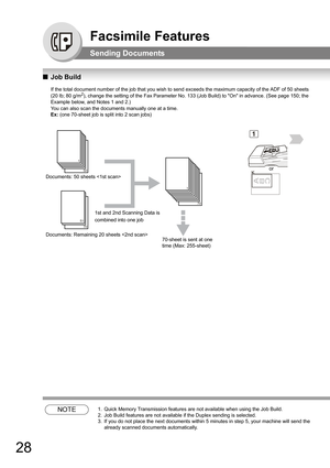 Page 2828
Facsimile Features
Sending Documents
QJob Build
If the total document number of the job that you wish to send exceeds the maximum capacity of the ADF of 50 sheets 
(20 lb; 80 g/m2), change the setting of the Fax Parameter No. 133 (Job Build) to On in advance. (See page 150; the 
Example below, and Notes 1 and 2.)
You can also scan the documents manually one at a time. 
Ex: (one 70-sheet job is split into 2 scan jobs) 
    
NOTE1. Quick Memory Transmission features are not available when using the Job...