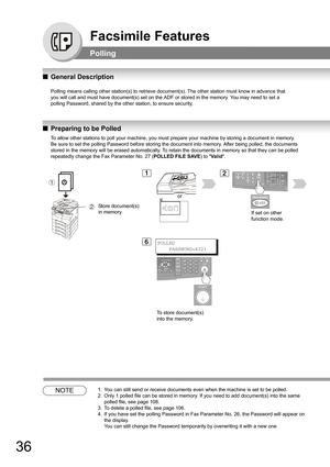 Page 3636
Facsimile Features
Polling
QGeneral Description
Polling means calling other station(s) to retrieve document(s). The other station must know in advance that
you will call and must have document(s) set on the ADF or stored in the memory. You may need to set a
polling Password, shared by the other station, to ensure security.
QPreparing to be Polled
NOTE1. You can still send or receive documents even when the machine is set to be polled.
2. Only 1 polled file can be stored in memory. If you need to add...