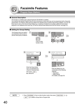 Page 4040
Facsimile Features
Program Keys (Option)
QGeneral Description
This function is available when optional Keyboard (DA-KB180) is installed. 
Your machine has special Program Keys for your convenience, where each key can be programmed with a frequently 
used function. For instance, these keys are useful if you regularly send or poll the same group of stations. You can use 
these keys to store a One-Touch Group Dialing key, a sequence of stations to be polled, a deferred transmission 
sequence or an...