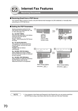 Page 7070
Internet Fax Features
Receiving Documents
QReceiving Email from a POP Server
Your machine offers a choice to receive, and print Internet email messages via LAN unattended, or manually when 
subscribing to a POP Mail Server.
 
QSetting the POP Parameters
NOTE1. If you program a User Name and Password in the Program Key, you can receive email from 
the POP Server using a User Name other than the name set in the User Parameter.
Set the parameters pertinent to the 
POP Server (Fax Parameters No. 146 
to...