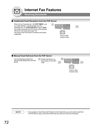 Page 7272
Internet Fax Features
Receiving Documents
QUnattended Email Reception from the POP Server
QManual Email Retrieval from the POP Server
NOTE1. If you program a User Name and Password in the Program Key, you can receive email from 
the POP Server using a User Name other than the name set in the User Parameter.
When the Fax Parameter No. 146 (POP TIMER) is set 
to a value between 1 and 60 minutes, and Fax 
Parameter No. 147 (AUTO POP RCV) is set to Va l id, 
the machine will query the POP Server at the...