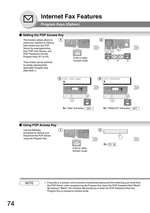 Page 7474
Internet Fax Features
Program Keys (Option)
QSetting the POP Access Key
QUsing POP Access Key
NOTE1. If security is a concern, and to prevent unauthorized personnel from retrieving your email from 
the POP Server, when programming the Program Key, leave the POP Password field Blank.
 
By leaving it Blank, the machine will prompt you to enter the POP Password when the 
Program Key is pressed to retrieve email.
This function allows others to 
share your machine to retrieve 
their emails from the POP...