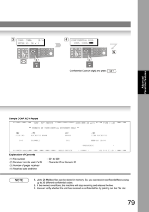 Page 7979
Advanced 
Facsimile Features
Sample CONF. RCV Report
Explanation of Contents
NOTE5. Up to 26 Mailbox files can be stored in memory. So, you can receive confidential faxes using 
up to 26 different confidential codes.
6. If the memory overflows, the machine will stop receiving and release the line.
7. You can verify whether the unit has received a confidential fax by printing out the File List.
*************** -CONF. RCV REPORT- **************** DATE MMM-dd-yyyy ***** TIME 15:00 ********...