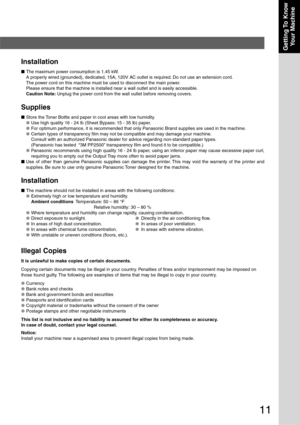 Page 11
11
Getting To  KnowYour Machine
Installation
■ The maximum power consumption is 1.45 kW.
A properly wired (grounded), dedicated, 15A, 120V AC outlet is required. Do not use an extension cord.
The power cord on this machine must be used to disconnect the main power.
Please ensure that the machine is installed near a wall outlet and is ea\
sily accessible.
Caution Note:  Unplug the power cord from the wall outlet before removing covers.
Supplies
■Store the Toner Bottle and paper in cool areas with low...
