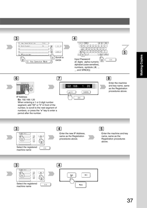 Page 37
37
Making Copies
Scroll to
04/04
IP AddressEx:  192.168.1.20
When entering a 1 or 2-digit number
segment, add “00” or “0” in front of the
number, to scroll to the next segment of
numbers, or press the “
” key to enter a
period after the number.
Enter the machine
and key name, same
as the Registration
procedures above.
Input Password
(8 digits: alpha-numeric;
alphabet (case-sensitive),
numbers, symbols (@, .,
_, and SPACE))
43
5
678
Select the registered
machine name
Enter the new IP Address,
same as the...