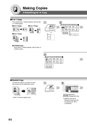 Page 44
44
Making Copies
2-Sided/Original  Copy
12356
4
64
531
2
3
4
12
4
3
1
2
■
■ ■
■
■  N in 1 Copy
●
● ●
●
●  2 in 1 Copy
●
● ●
●
●  2-Sided Copy
From 4/8/12 1-Sided originals, side by side, to
2-Sided copies.
From two/four/six 1-Sided originals, side by side,
to 1-Sided pages.
●
● ●
●
●  4 in 1 Copy
●
● ●
●
●  6 in 1 Copy
or
12
4
■
■ ■
■
■  Booklet Copy
Formats the output in a manner so that
documents can be folded like a book.
3
41423
1
2
Letter or Invoice originals only
Reduction/
Enlargement only...