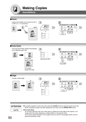 Page 50
50
Making Copies
Zoom/Effects
■
■ ■
■
■  Zoom
Copies with variable zoom ratios from 25 %
to 400 % in 1 % increments.
25%
400%
or
■
■ ■
■
■  Auto Zoom
The copy Zoom Ratio adjusts automatically
to the selected paper size.
Fit to paper
length or width
Fit to paper
length and width Opening the ADF
■
■ ■
■
■  Edge
Creates a blank edge.
or
12
12
ATTENTION●If using the keypad to set the zoom ratio, press the  CLEAR key first to reset the current zoom ratio.
When changing the paper size after setting the zoom...