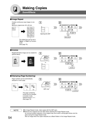 Page 54
54
Making Copies
Zoom/Effects
■
■ ■
■
■  Image Repeat
Creates continuous copy image on one
sheet.
Minimum original size: 20 x 20 mm
Opening the ADF
The dotted line can be set to
“None ” or “Print ” by Function
mode
(See page 75).
■
■ ■
■
■  Inverse
Negative/Positive image can be created for
special effects.
or
NOTE● In Image Repeat mode, make copies with the ADF open.
● Remove the originals from the ADF before selecting the Image Repeat mode.
An incorrect position detection of the original may occur...