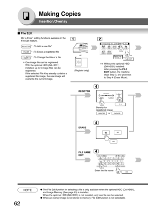 Page 62
62
Making Copies
Insertion/Overlay
■
■ ■
■
■  File Edit
Up to three ∗
 editing functions available in the
File Edit feature.
∗ : To Add a new file ∗
∗
: To Erase a registered file
∗: To Change the title of a fileor
(Register only)
Density for
registered image
REGISTER
or
ERASE
FILE NAME
EDIT
Enter the file name
NOTE●
The File Edit function for selecting a file is only available when the optional HDD (DA-HD31),
and Image Memory (See page 93) is installed.
When the optional HDD (DA-HD31) is not installed,...