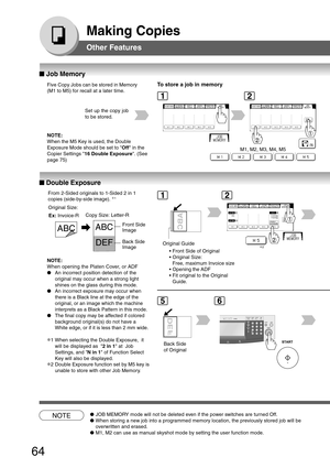 Page 64
64
Making Copies
Other Features
■
■ ■
■
■  Job Memory
Five Copy Jobs can be stored in Memory
(M1 to M5) for recall at a later time.To store a job in memory
M1, M2, M3, M4, M5
Set up the copy job
to be stored.
NOTE●
JOB MEMORY mode will not be deleted even if the power switches are turned Off.
● When storing a new job into a programmed memory location, the previously\
 stored job will be
overwritten and erased.
● M1, M2 can use as manual skyshot mode by setting the user function mode.\
■
■ ■
■
■  Double...