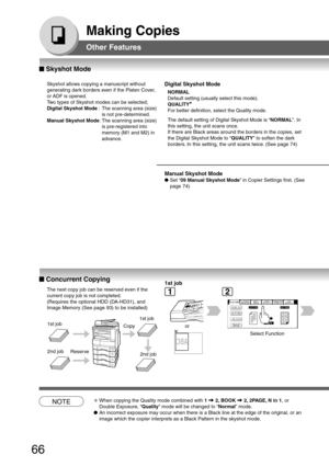Page 66
66
Making Copies
Other Features
■
■ ■
■
■  Concurrent Copying
The next copy job can be reserved even if the
current copy job is not completed.
(Requires the optional HDD (DA-HD31), and
Image Memory (See page 93) to be installed)
1st job1st job
2nd job
Reserve
Copy
2nd job
1st job
or
Select Function
■
■ ■
■
■  Skyshot Mode
Skyshot allows copying a manuscript without
generating dark borders even if the Platen Cover,
or ADF is opened.
Two types of Skyshot modes can be selected;
Digital Skyshot Mode  : The...